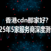 香港cdn那家好？2025年5家服务商深度测评！
