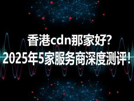 香港cdn那家好？2025年5家服务商深度测评！